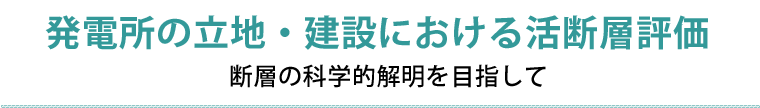 発電所の立地・建設における活断層評価　断層の科学的解明を目指して